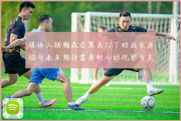媒体人杨瀚森在聚光灯下的成长历程与未来期待需要耐心的观察与支持