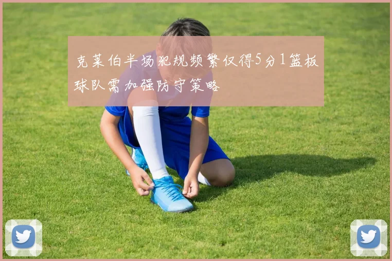 克莱伯半场犯规频繁仅得5分1篮板球队需加强防守策略