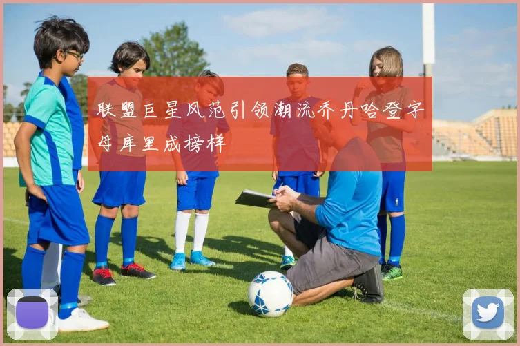 联盟巨星风范引领潮流乔丹哈登字母库里成榜样