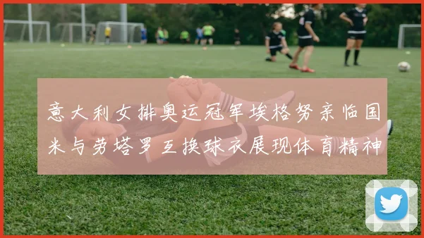 意大利女排奥运冠军埃格努亲临国米与劳塔罗互换球衣展现体育精神