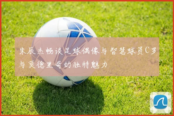 朱辰杰畅谈足球偶像与智慧球员C罗与莫德里奇的独特魅力