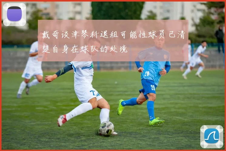 戴奇谈津琴科退租可能性球员已清楚自身在球队的处境