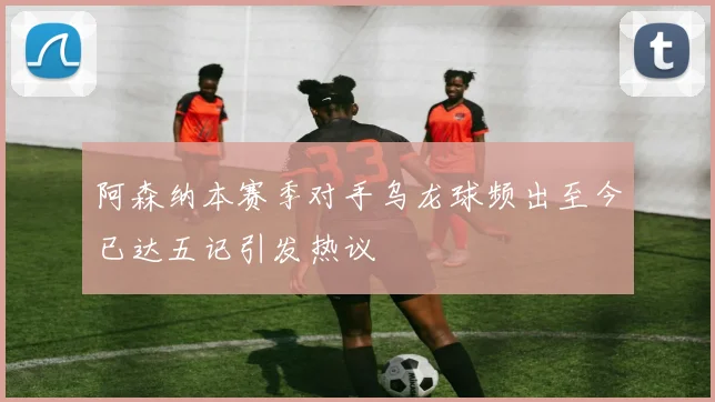 阿森纳本赛季对手乌龙球频出至今已达五记引发热议