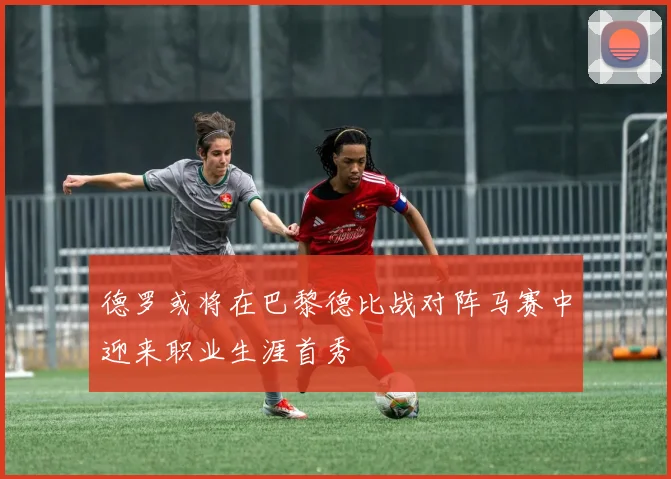 德罗或将在巴黎德比战对阵马赛中迎来职业生涯首秀