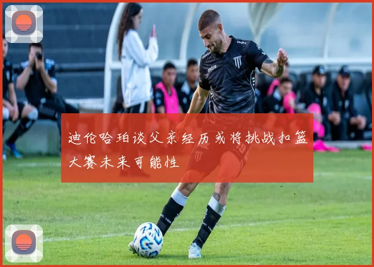 迪伦哈珀谈父亲经历或将挑战扣篮大赛未来可能性