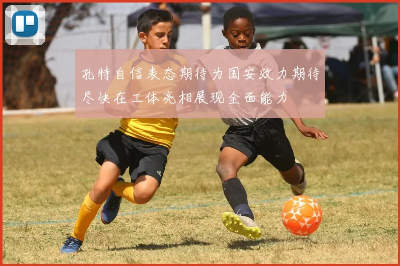 孔特自信表态期待为国安效力期待尽快在工体亮相展现全面能力