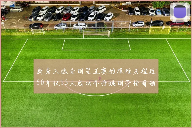 新秀入选全明星正赛的艰难历程近50年仅13人成功乔丹姚明等传奇领衔