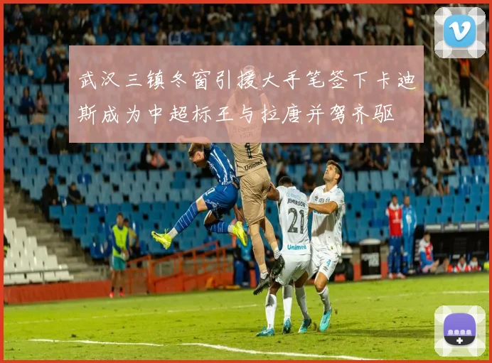 武汉三镇冬窗引援大手笔签下卡迪斯成为中超标王与拉唐并驾齐驱