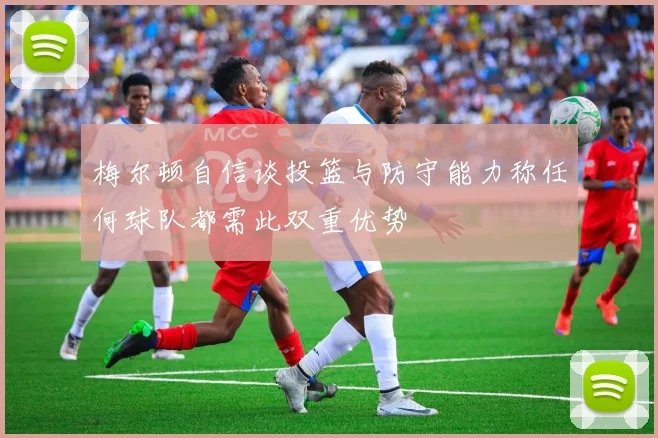 梅尔顿自信谈投篮与防守能力称任何球队都需此双重优势