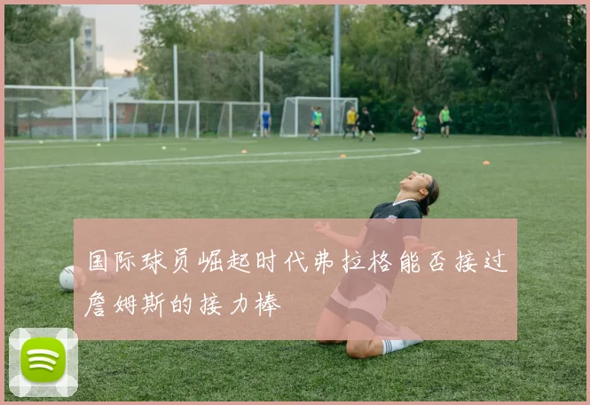 国际球员崛起时代弗拉格能否接过詹姆斯的接力棒