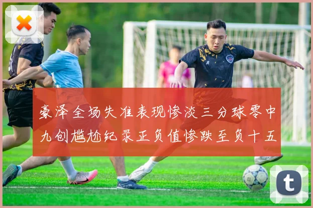 豪泽全场失准表现惨淡三分球零中九创尴尬纪录正负值惨跌至负十五