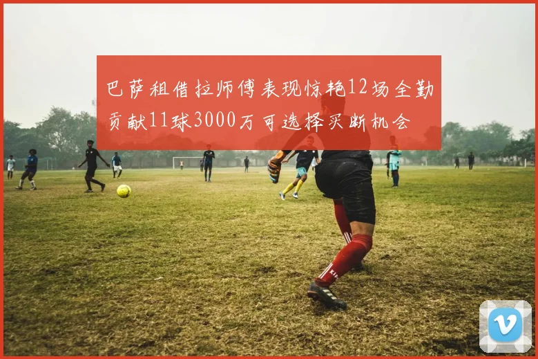 巴萨租借拉师傅表现惊艳12场全勤贡献11球3000万可选择买断机会