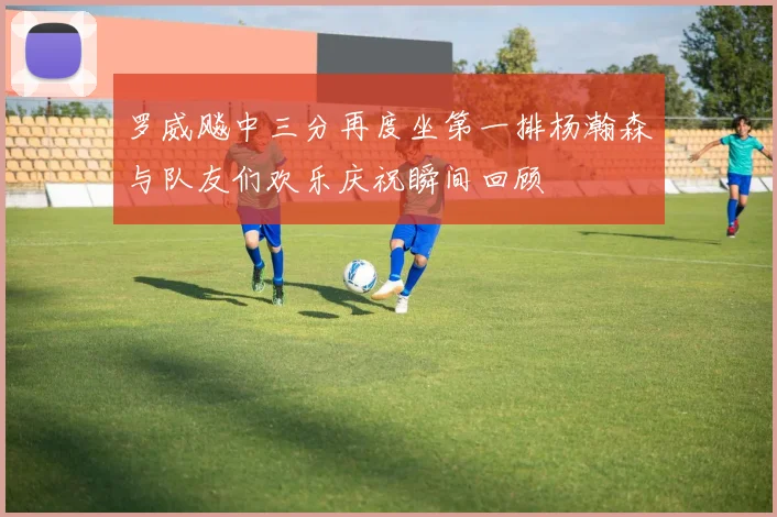 罗威飚中三分再度坐第一排杨瀚森与队友们欢乐庆祝瞬间回顾