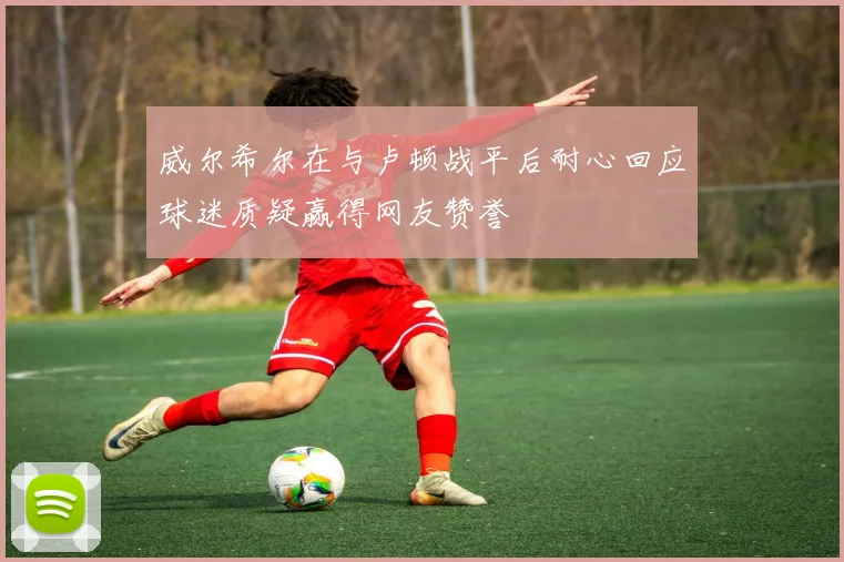 威尔希尔在与卢顿战平后耐心回应球迷质疑赢得网友赞誉