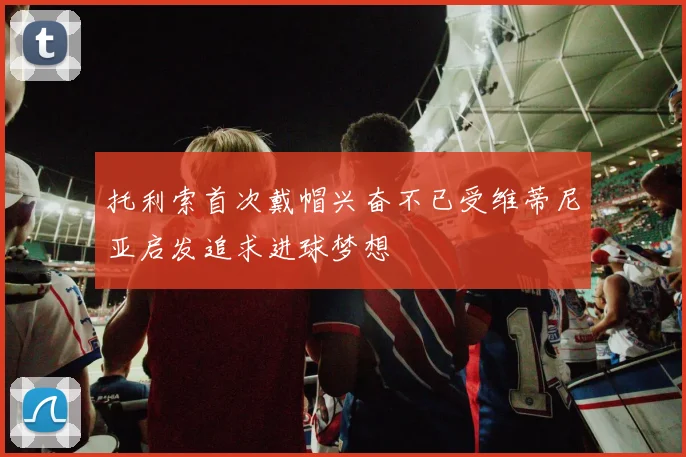 托利索首次戴帽兴奋不已受维蒂尼亚启发追求进球梦想