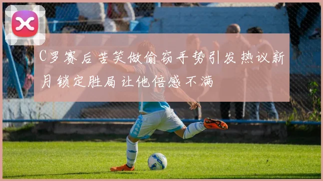C罗赛后苦笑做偷窃手势引发热议新月锁定胜局让他倍感不满