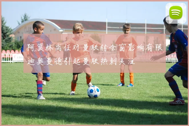 阿莫林离任对曼联转会窗影响有限迪奥曼德引起曼联热刺关注