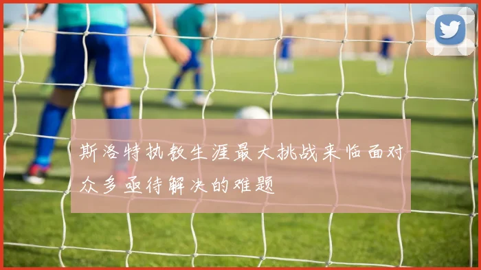 斯洛特执教生涯最大挑战来临面对众多亟待解决的难题