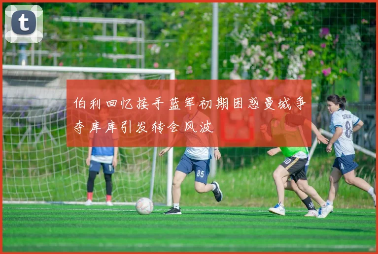伯利回忆接手蓝军初期困惑曼城争夺库库引发转会风波
