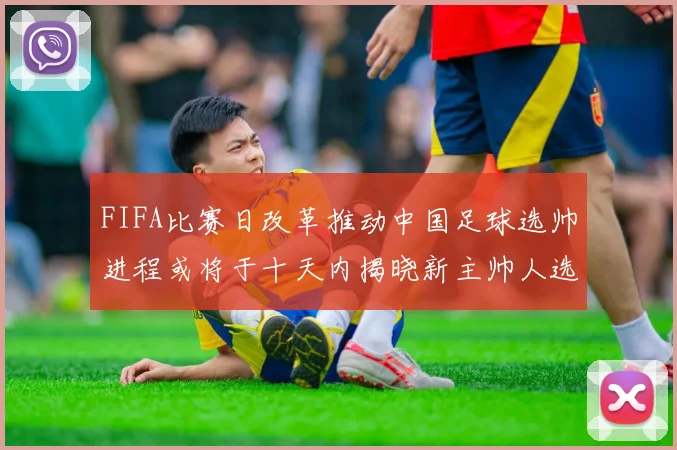 FIFA比赛日改革推动中国足球选帅进程或将于十天内揭晓新主帅人选