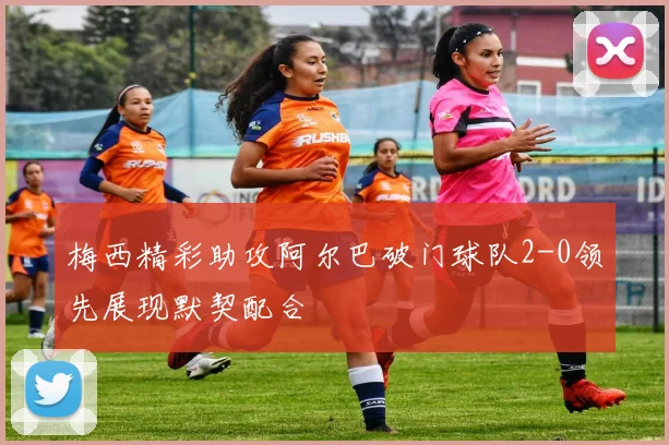 梅西精彩助攻阿尔巴破门球队2-0领先展现默契配合