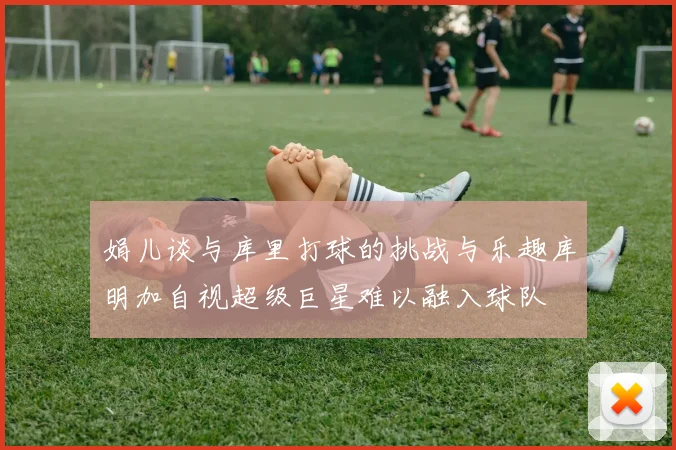 娟儿谈与库里打球的挑战与乐趣库明加自视超级巨星难以融入球队